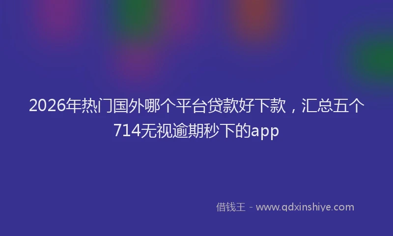 2026年热门国外哪个平台贷款好下款，汇总五个714无视逾期秒下的app