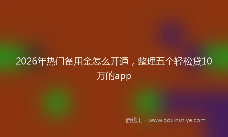 2026年热门备用金怎么开通，整理五个轻松贷10万的app