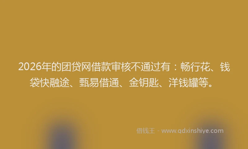 2026年的团贷网借款审核不通过有：畅行花、钱袋快融途、甄易借通、金钥匙、洋钱罐等。