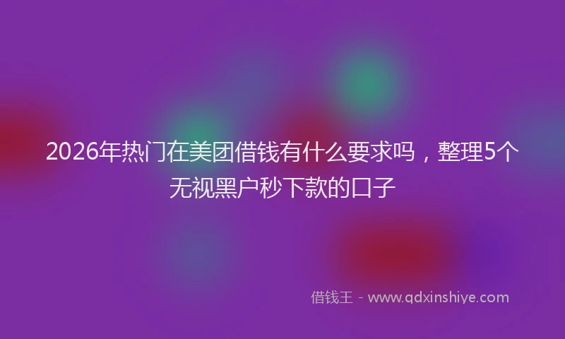 2026年热门在美团借钱有什么要求吗，整理5个无视黑户秒下款的口子