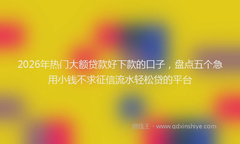 2026年热门大额贷款好下款的口子，盘点五个急用小钱不求征信流水轻松贷的平台