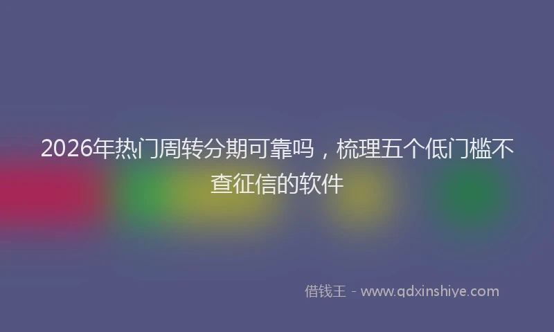 2026年热门周转分期可靠吗，梳理五个低门槛不查征信的软件