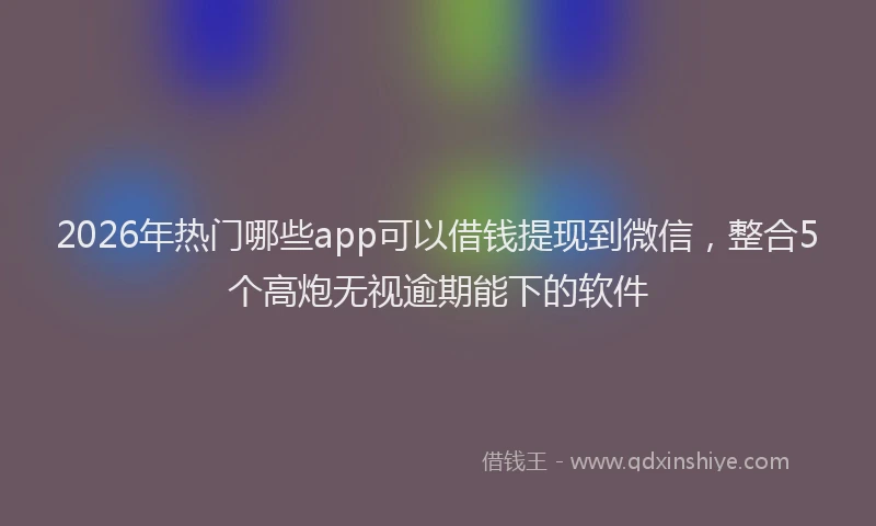 2026年热门哪些app可以借钱提现到微信，整合5个高炮无视逾期能下的软件