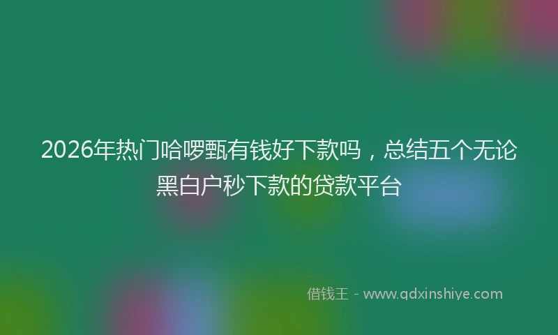 2026年热门哈啰甄有钱好下款吗，总结五个无论黑白户秒下款的贷款平台