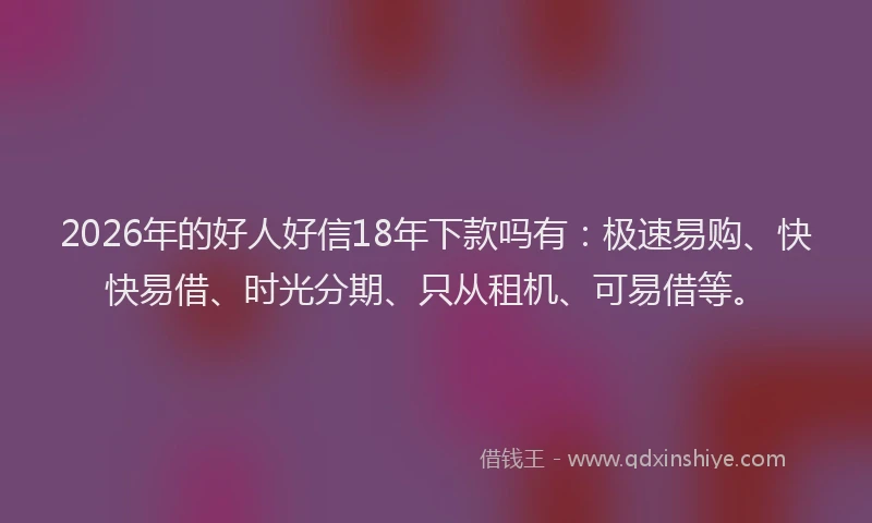 2026年的好人好信18年下款吗有：极速易购、快快易借、时光分期、只从租机、可易借等。