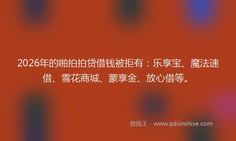 2026年的啪拍拍贷借钱被拒有：乐享宝、魔法速借、雪花商城、蒙享金、放心借等。