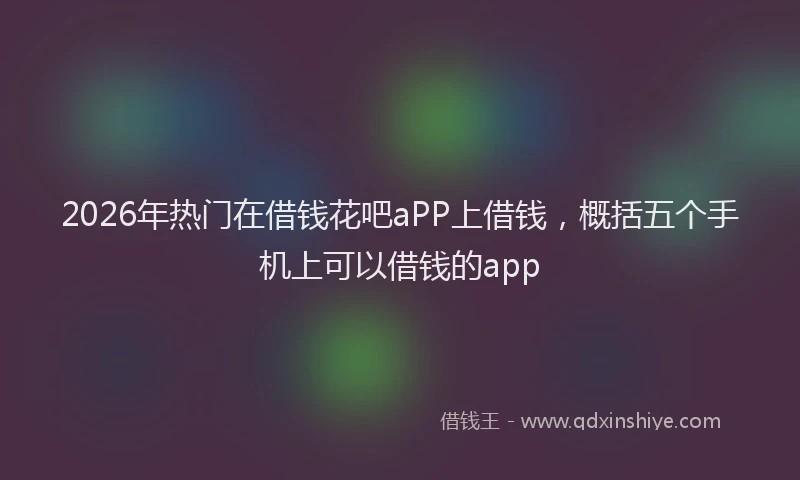 2026年热门在借钱花吧aPP上借钱，概括五个手机上可以借钱的app
