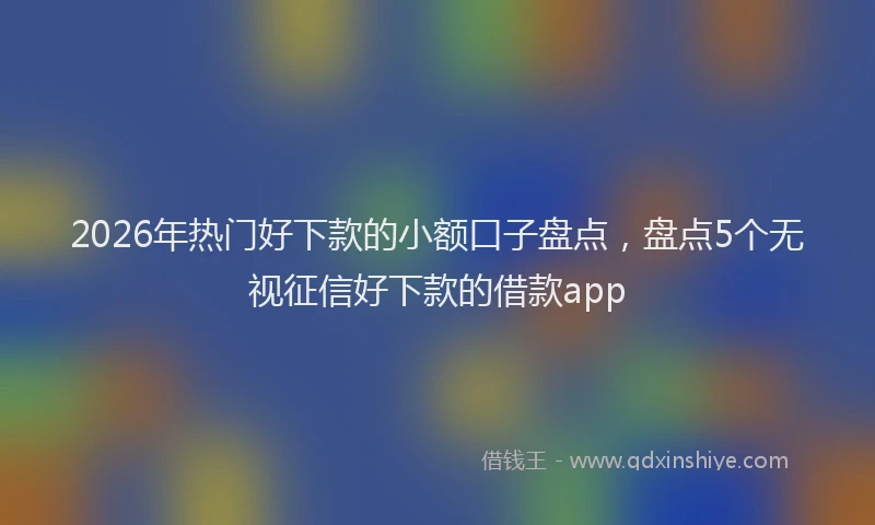 2026年热门好下款的小额口子盘点，盘点5个无视征信好下款的借款app