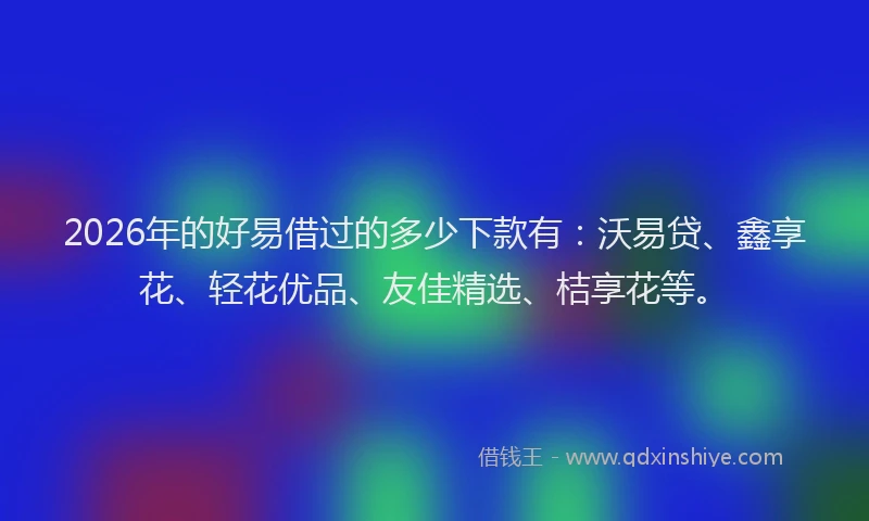 2026年的好易借过的多少下款有：沃易贷、鑫享花、轻花优品、友佳精选、桔享花等。