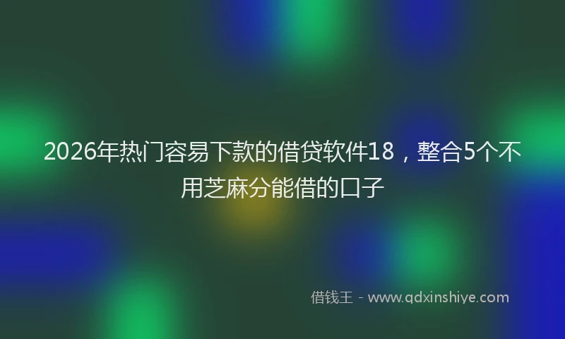 2026年热门容易下款的借贷软件18，整合5个不用芝麻分能借的口子