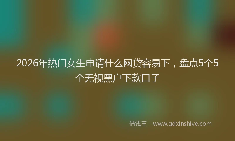 2026年热门女生申请什么网贷容易下，盘点5个5个无视黑户下款口子
