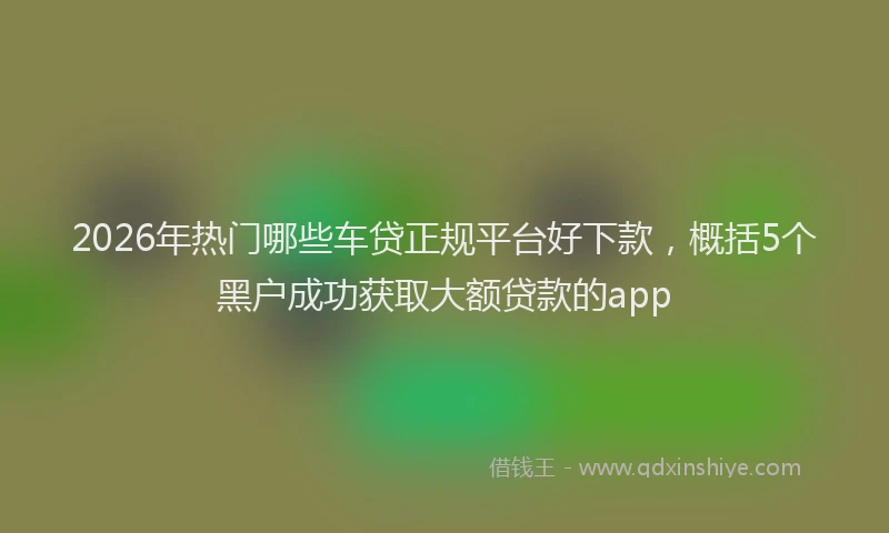 2026年热门哪些车贷正规平台好下款，概括5个黑户成功获取大额贷款的app