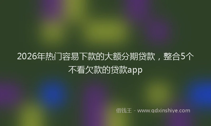 2026年热门容易下款的大额分期贷款，整合5个不看欠款的贷款app