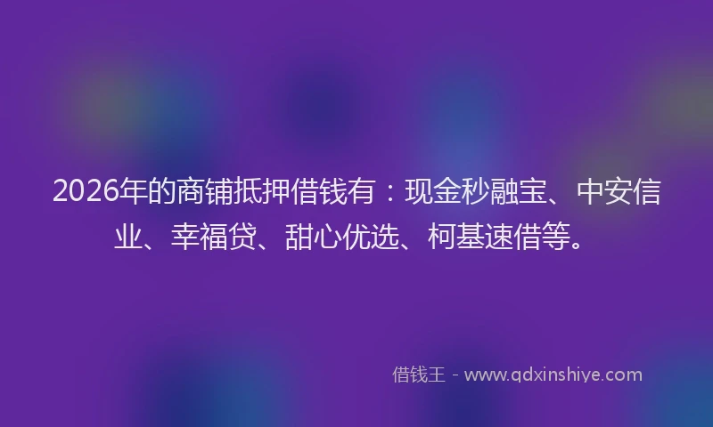2026年的商铺抵押借钱有：现金秒融宝、中安信业、幸福贷、甜心优选、柯基速借等。