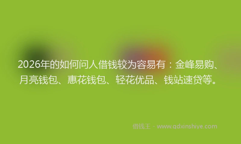 2026年的如何问人借钱较为容易有：金峰易购、月亮钱包、惠花钱包、轻花优品、钱站速贷等。