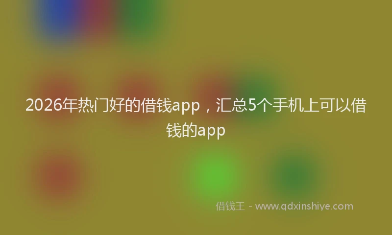 2026年热门好的借钱app，汇总5个手机上可以借钱的app