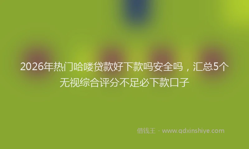 2026年热门哈喽贷款好下款吗安全吗，汇总5个无视综合评分不足必下款口子