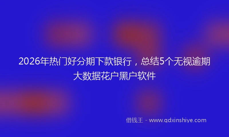 2026年热门好分期下款银行，总结5个无视逾期大数据花户黑户软件