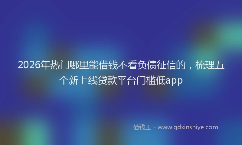 2026年热门哪里能借钱不看负债征信的，梳理五个新上线贷款平台门槛低app