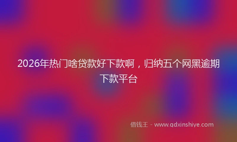 2026年热门啥贷款好下款啊，归纳五个网黑逾期下款平台