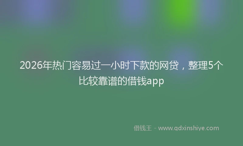 2026年热门容易过一小时下款的网贷，整理5个比较靠谱的借钱app