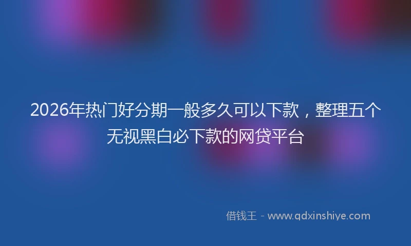 2026年热门好分期一般多久可以下款，整理五个无视黑白必下款的网贷平台
