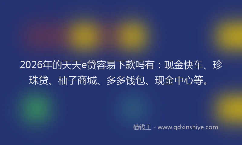 2026年的天天e贷容易下款吗有：现金快车、珍珠贷、柚子商城、多多钱包、现金中心等。