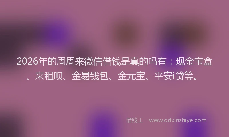 2026年的周周来微信借钱是真的吗有：现金宝盒、来租呗、金易钱包、金元宝、平安i贷等。