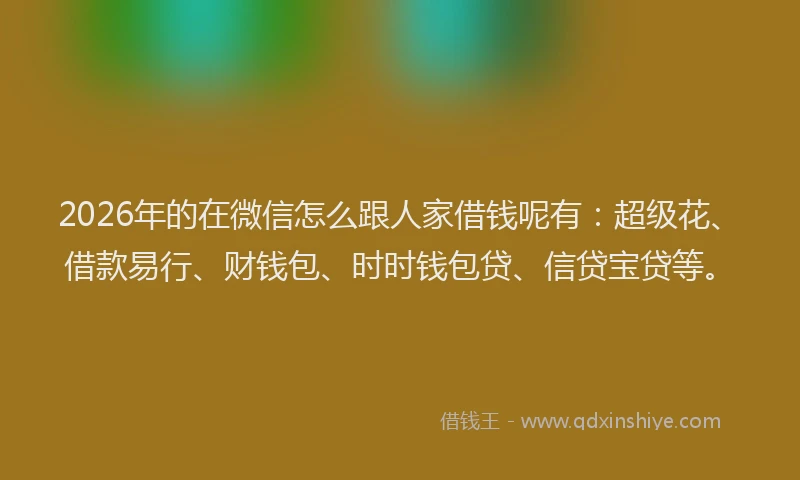 2026年的在微信怎么跟人家借钱呢有：超级花、借款易行、财钱包、时时钱包贷、信贷宝贷等。