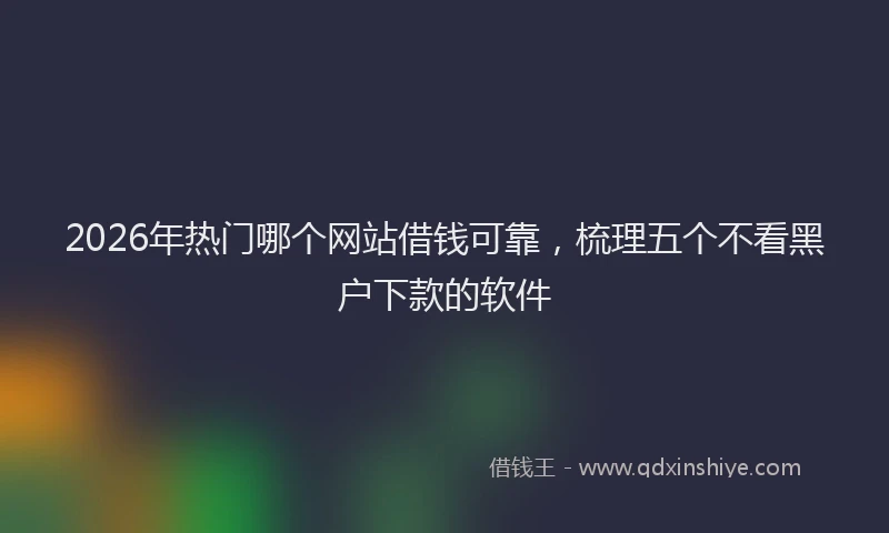 2026年热门哪个网站借钱可靠，梳理五个不看黑户下款的软件