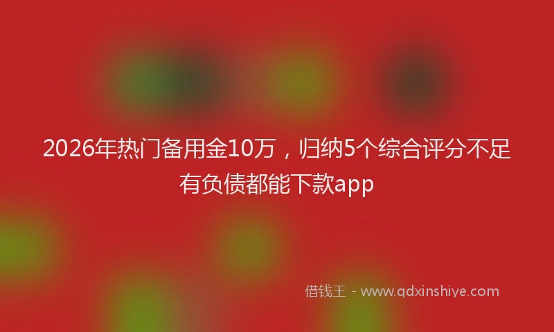 2026年热门备用金10万，归纳5个综合评分不足有负债都能下款app