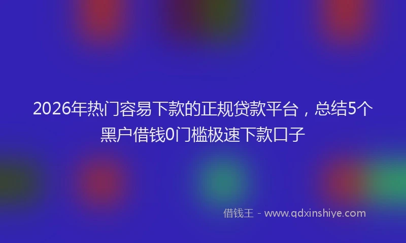 2026年热门容易下款的正规贷款平台，总结5个黑户借钱0门槛极速下款口子
