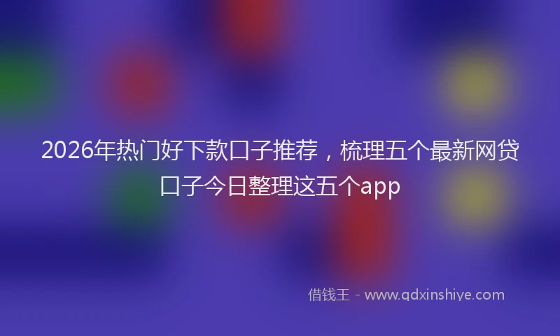 2026年热门好下款口子推荐，梳理五个最新网贷口子今日整理这五个app