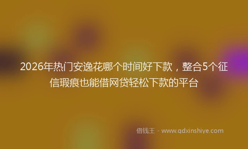 2026年热门安逸花哪个时间好下款，整合5个征信瑕疵也能借网贷轻松下款的平台