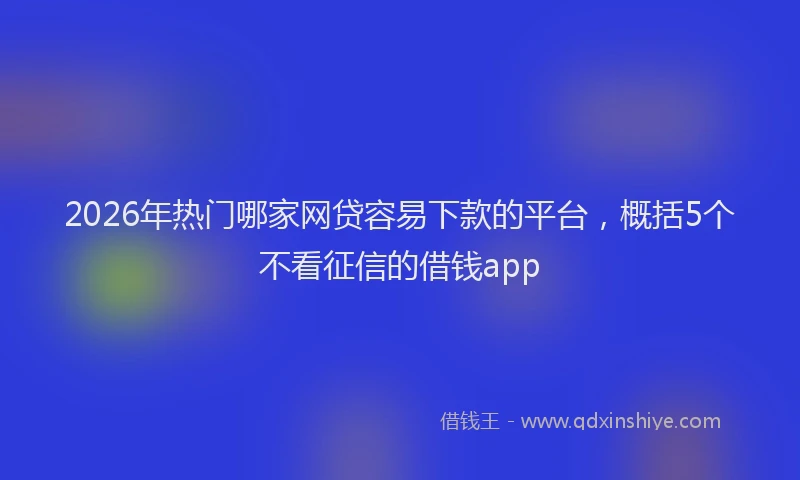 2026年热门哪家网贷容易下款的平台，概括5个不看征信的借钱app