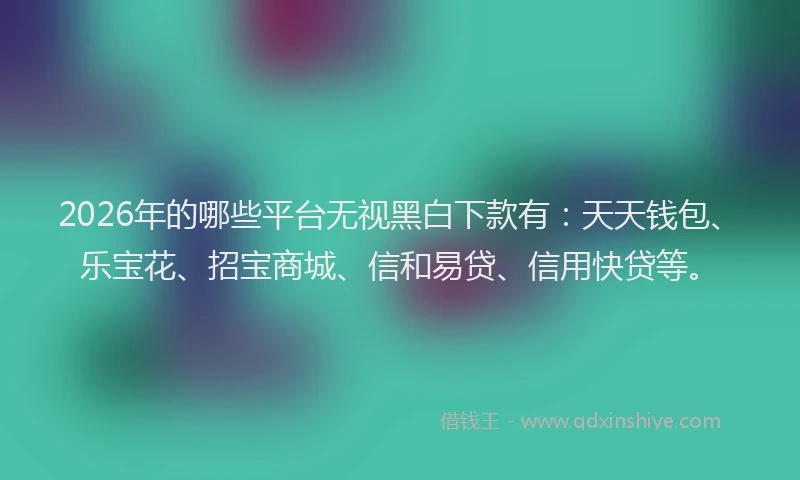 2026年的哪些平台无视黑白下款有：天天钱包、乐宝花、招宝商城、信和易贷、信用快贷等。