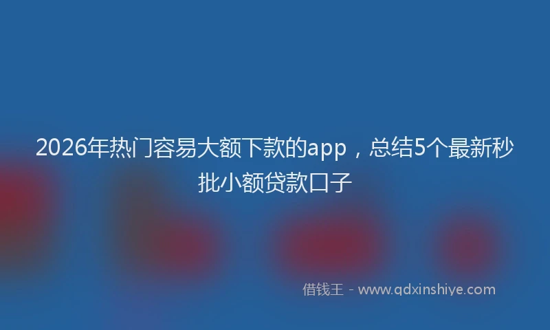 2026年热门容易大额下款的app,总结5个最新秒批小额贷款口子