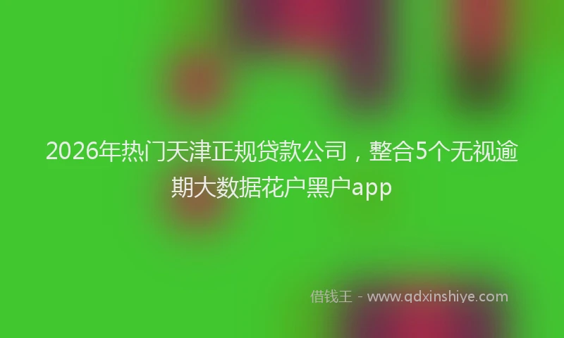 2026年热门天津正规贷款公司，整合5个无视逾期大数据花户黑户app