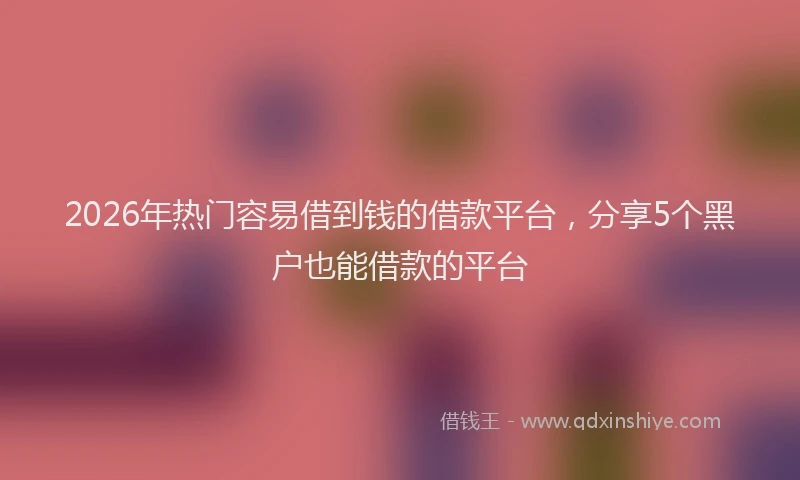 2026年热门容易借到钱的借款平台，分享5个黑户也能借款的平台