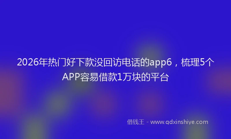2026年热门好下款没回访电话的app6，梳理5个APP容易借款1万块的平台
