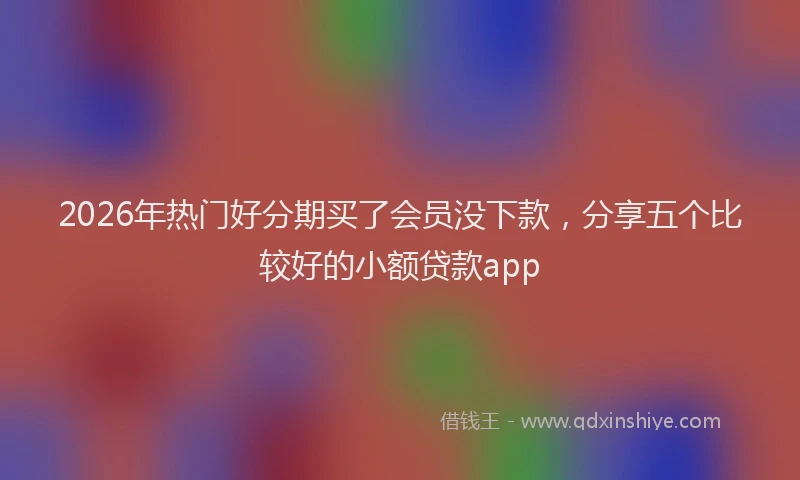 2026年热门好分期买了会员没下款，分享五个比较好的小额贷款app