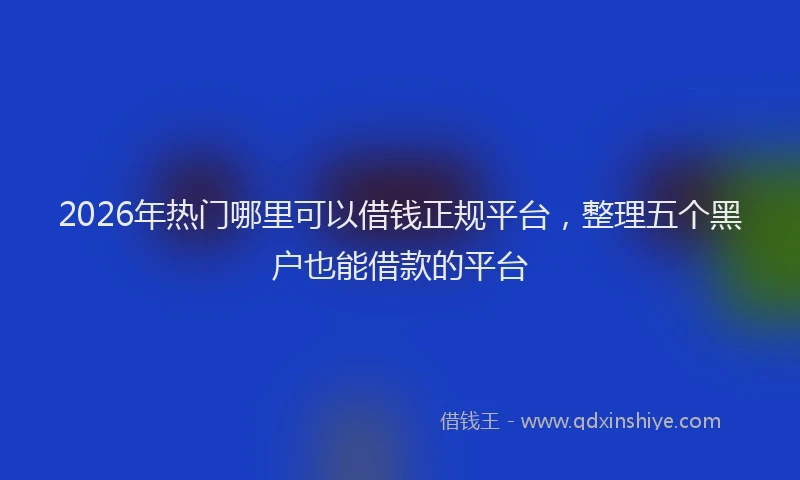 2026年热门哪里可以借钱正规平台，整理五个黑户也能借款的平台