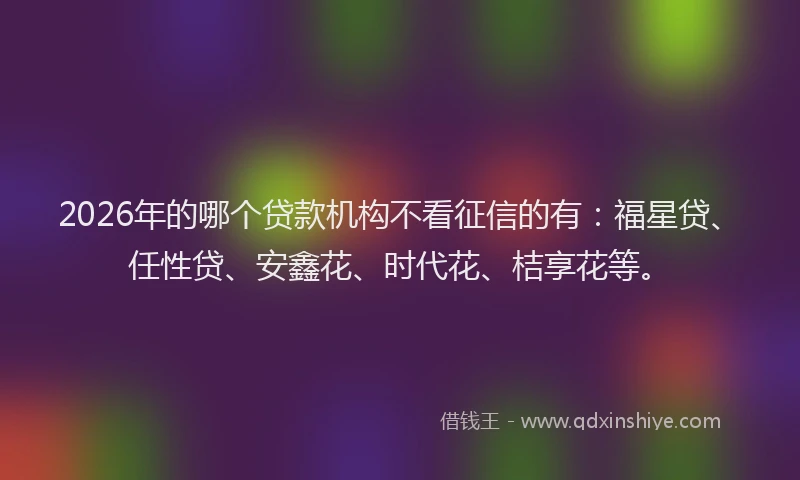 2026年的哪个贷款机构不看征信的有：福星贷、任性贷、安鑫花、时代花、桔享花等。