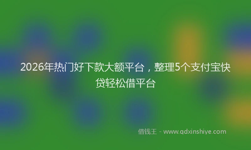 2026年热门好下款大额平台，整理5个支付宝快贷轻松借平台