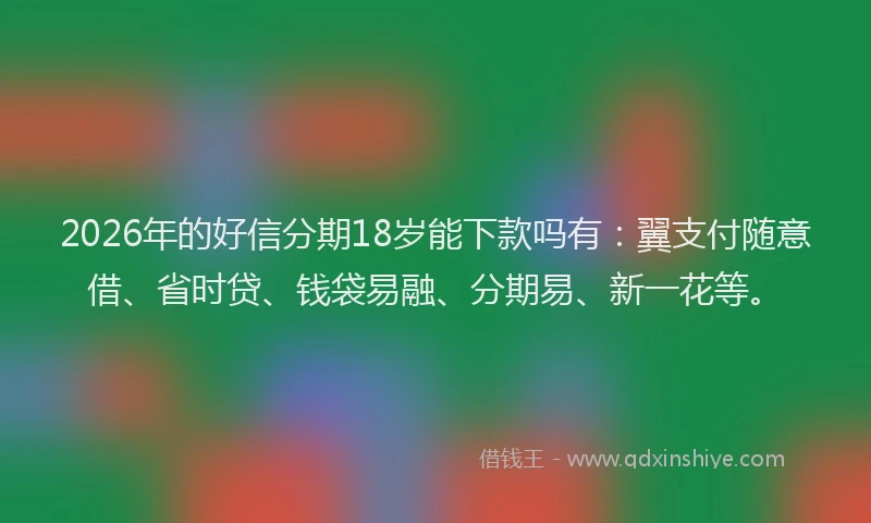 2026年的好信分期18岁能下款吗有：翼支付随意借、省时贷、钱袋易融、分期易、新一花等。