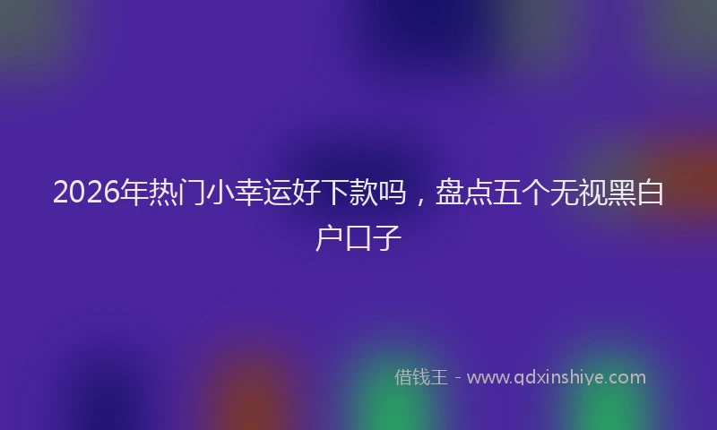 2026年热门小幸运好下款吗，盘点五个无视黑白户口子