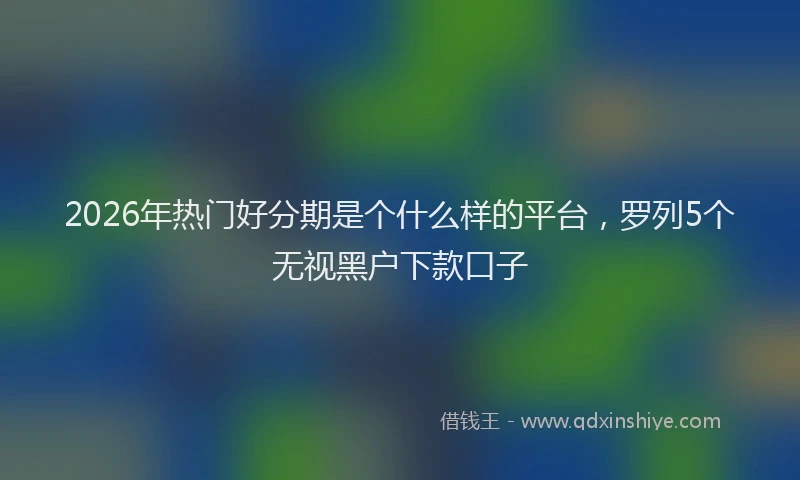 2026年热门好分期是个什么样的平台，罗列5个无视黑户下款口子