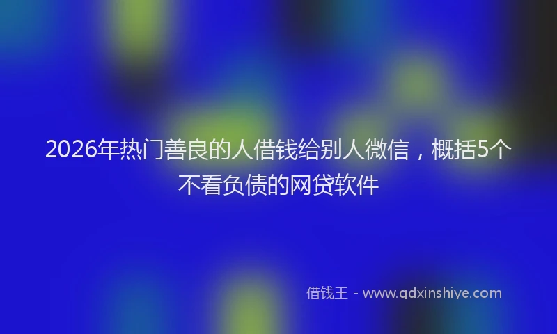 2026年热门善良的人借钱给别人微信，概括5个不看负债的网贷软件