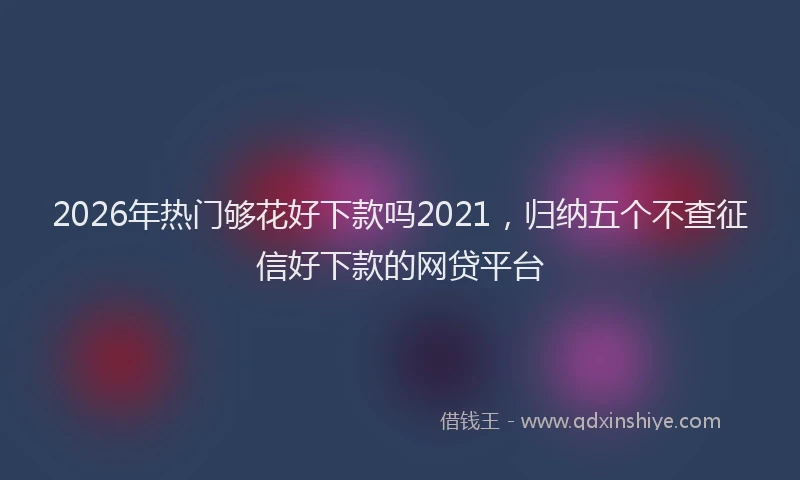 2026年热门够花好下款吗2021，归纳五个不查征信好下款的网贷平台