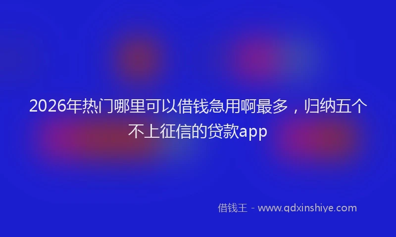 2026年热门哪里可以借钱急用啊最多，归纳五个不上征信的贷款app